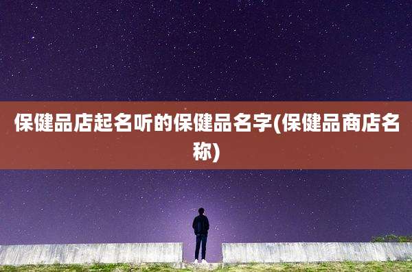 保健品店起名听的保健品名字(保健品商店名称)
