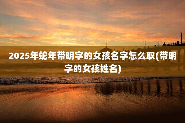 2025年蛇年带明字的女孩名字怎么取(带明字的女孩姓名)