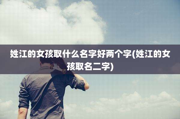 姓江的女孩取什么名字好两个字(姓江的女孩取名二字)