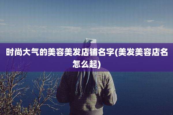 时尚大气的美容美发店铺名字(美发美容店名怎么起)