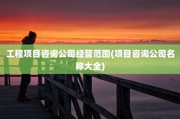工程项目咨询公司经营范围(项目咨询公司名称大全)