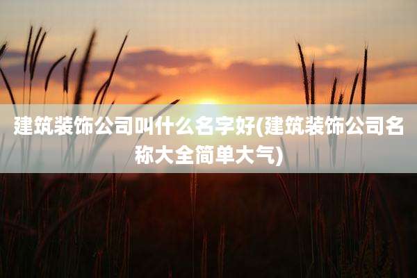建筑装饰公司叫什么名字好(建筑装饰公司名称大全简单大气)