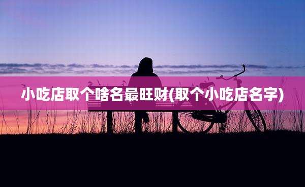 小吃店取个啥名最旺财(取个小吃店名字)