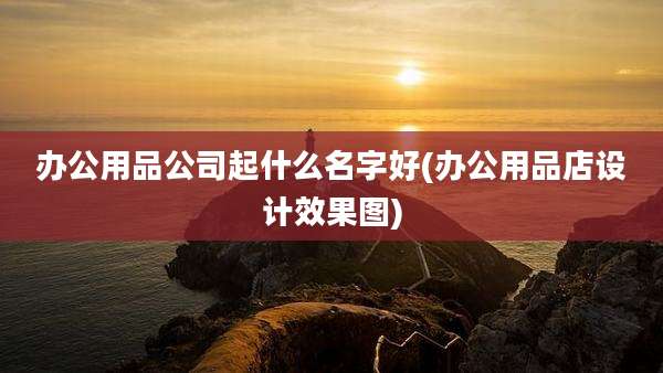 办公用品公司起什么名字好(办公用品店设计效果图)