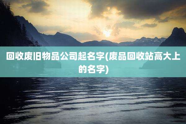 回收废旧物品公司起名字(废品回收站高大上的名字)