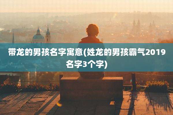 带龙的男孩名字寓意(姓龙的男孩霸气2019名字3个字)