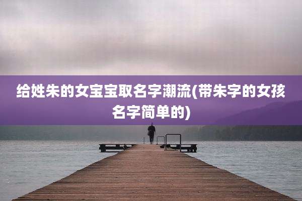给姓朱的女宝宝取名字潮流(带朱字的女孩名字简单的)