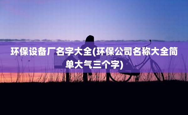 环保设备厂名字大全(环保公司名称大全简单大气三个字)