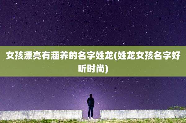 女孩漂亮有涵养的名字姓龙(姓龙女孩名字好听时尚)