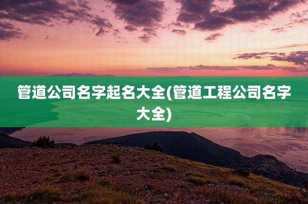 管道公司名字起名大全(管道工程公司名字大全)