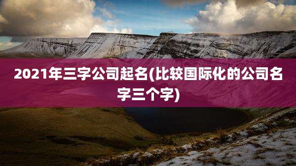2021年三字公司起名(比较国际化的公司名字三个字)