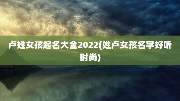 卢姓女孩起名大全2022(姓卢女孩名字好听时尚)