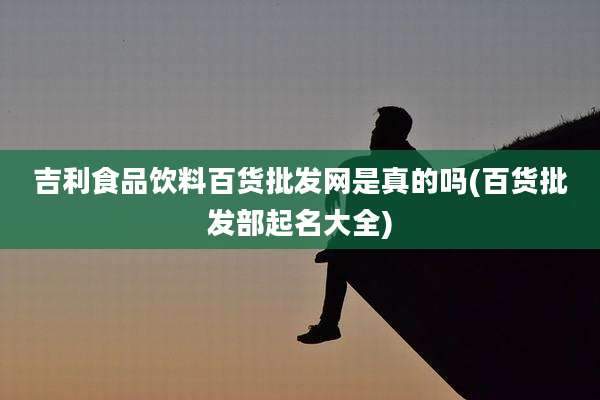 吉利食品饮料百货批发网是真的吗(百货批发部起名大全)