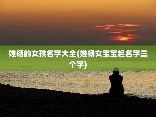 姓扬的女孩名字大全(姓杨女宝宝起名字三个字)