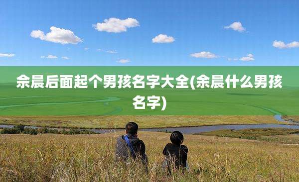 佘晨后面起个男孩名字大全(余晨什么男孩名字)