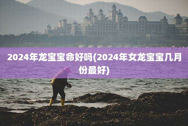 2024年龙宝宝命好吗(2024年女龙宝宝几月份最好)