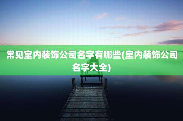常见室内装饰公司名字有哪些(室内装饰公司名字大全)