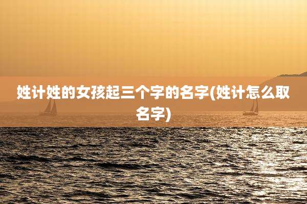 姓计姓的女孩起三个字的名字(姓计怎么取名字)
