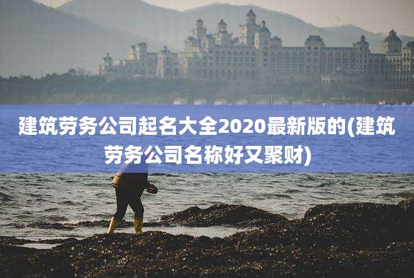 建筑劳务公司起名大全2020最新版的(建筑劳务公司名称好又聚财)