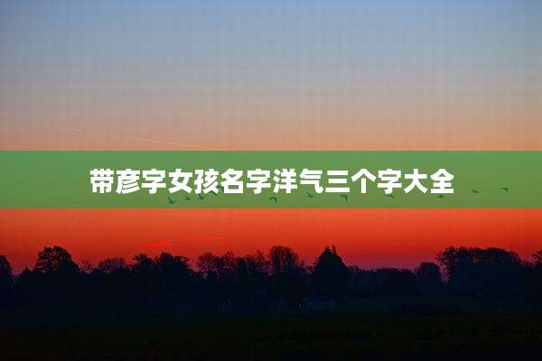 带彦字女孩名字洋气三个字大全