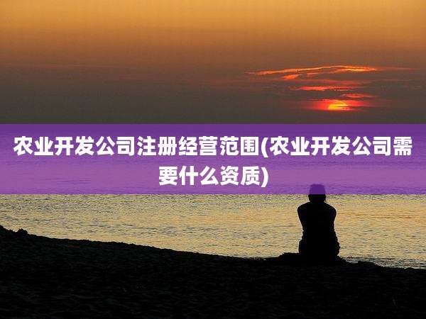 农业开发公司注册经营范围(农业开发公司需要什么资质)