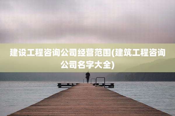 建设工程咨询公司经营范围(建筑工程咨询公司名字大全)