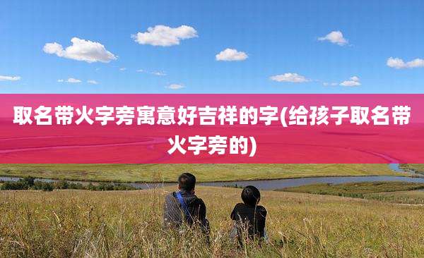 取名带火字旁寓意好吉祥的字(给孩子取名带火字旁的)