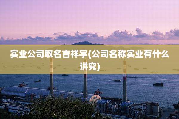 实业公司取名吉祥字(公司名称实业有什么讲究)