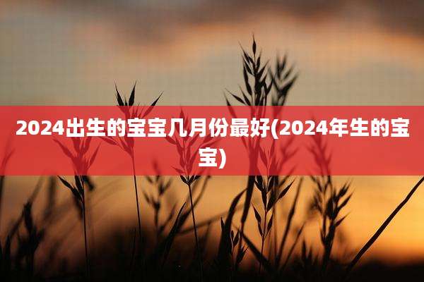 2024出生的宝宝几月份最好(2024年生的宝宝)