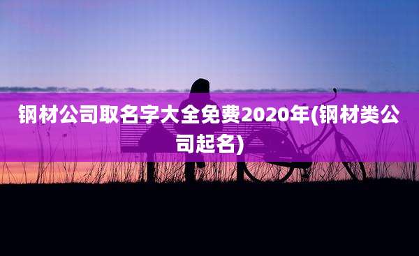 钢材公司取名字大全免费2020年(钢材类公司起名)