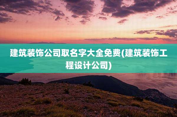 建筑装饰公司取名字大全免费(建筑装饰工程设计公司)
