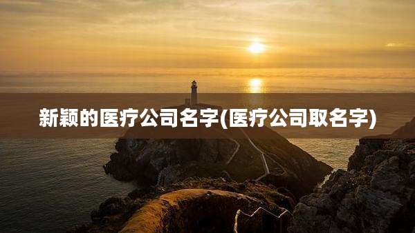 新颖的医疗公司名字(医疗公司取名字)