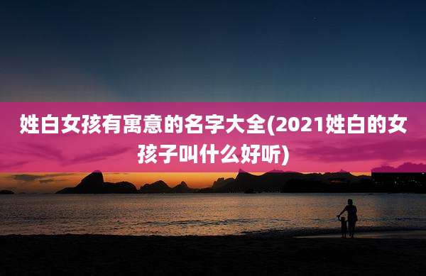 姓白女孩有寓意的名字大全(2021姓白的女孩子叫什么好听)