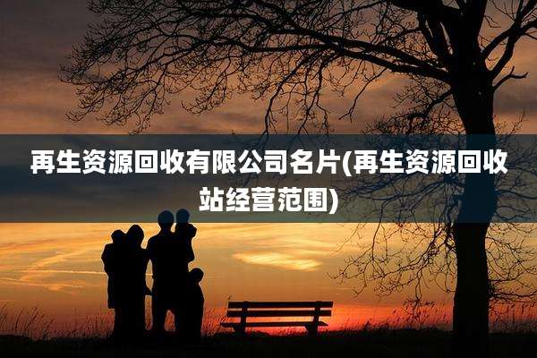 再生资源回收有限公司名片(再生资源回收站经营范围)