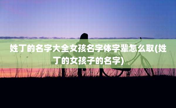姓丁的名字大全女孩名字体字辈怎么取(姓丁的女孩子的名字)