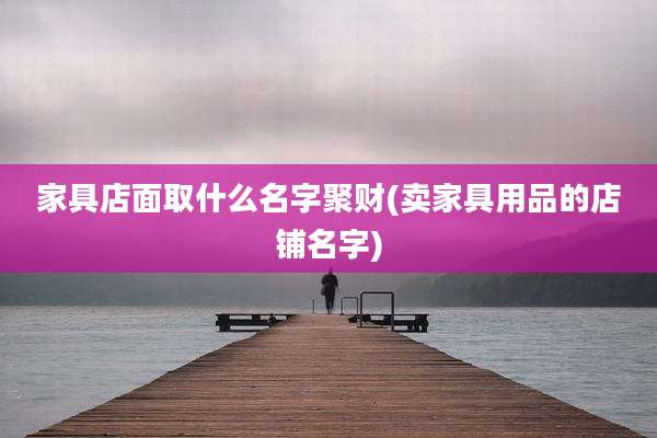 家具店面取什么名字聚财(卖家具用品的店铺名字)