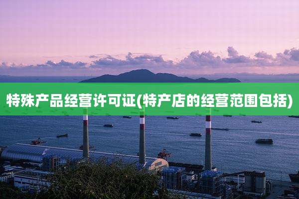 特殊产品经营许可证(特产店的经营范围包括)