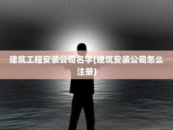 建筑工程安装公司名字(建筑安装公司怎么注册)
