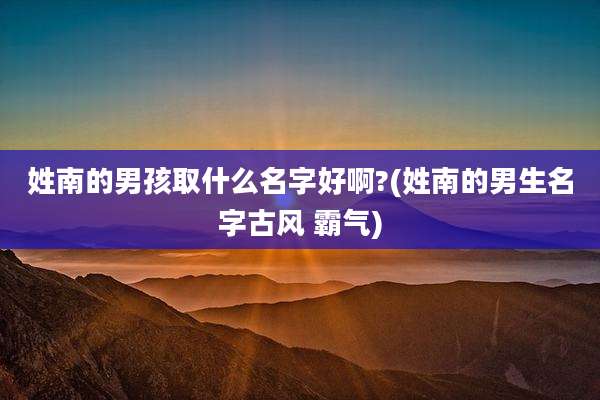 姓南的男孩取什么名字好啊?(姓南的男生名字古风 霸气)