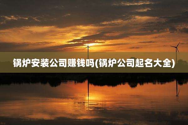 锅炉安装公司赚钱吗(锅炉公司起名大全)