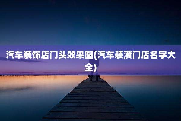 汽车装饰店门头效果图(汽车装潢门店名字大全)