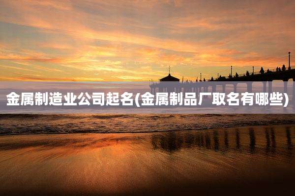 金属制造业公司起名(金属制品厂取名有哪些)