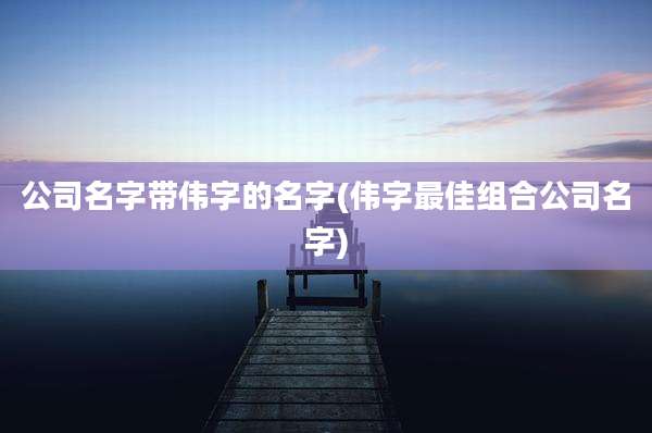 公司名字带伟字的名字(伟字最佳组合公司名字)