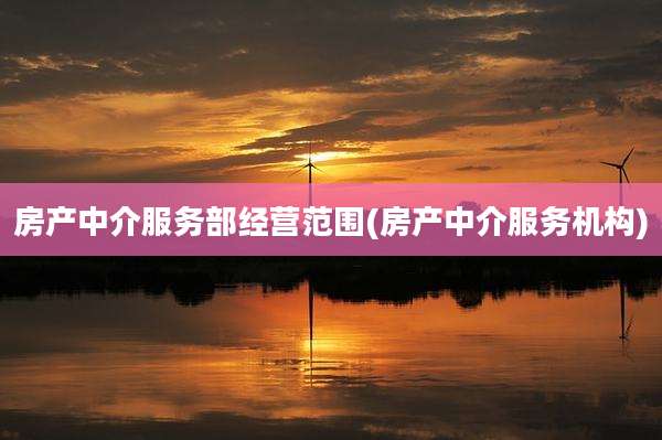 房产中介服务部经营范围(房产中介服务机构)