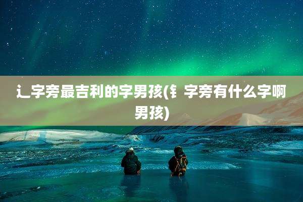 辶字旁最吉利的字男孩(钅字旁有什么字啊男孩)