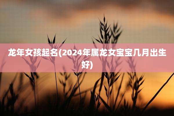 龙年女孩起名(2024年属龙女宝宝几月出生好)
