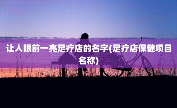 让人眼前一亮足疗店的名字(足疗店保健项目名称)