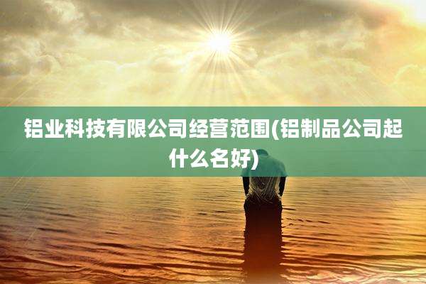 铝业科技有限公司经营范围(铝制品公司起什么名好)