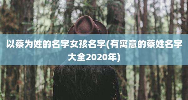 以蔡为姓的名字女孩名字(有寓意的蔡姓名字大全2020年)