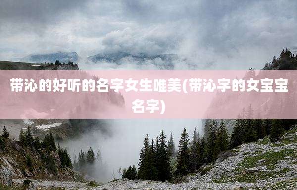 带沁的好听的名字女生唯美(带沁字的女宝宝名字)